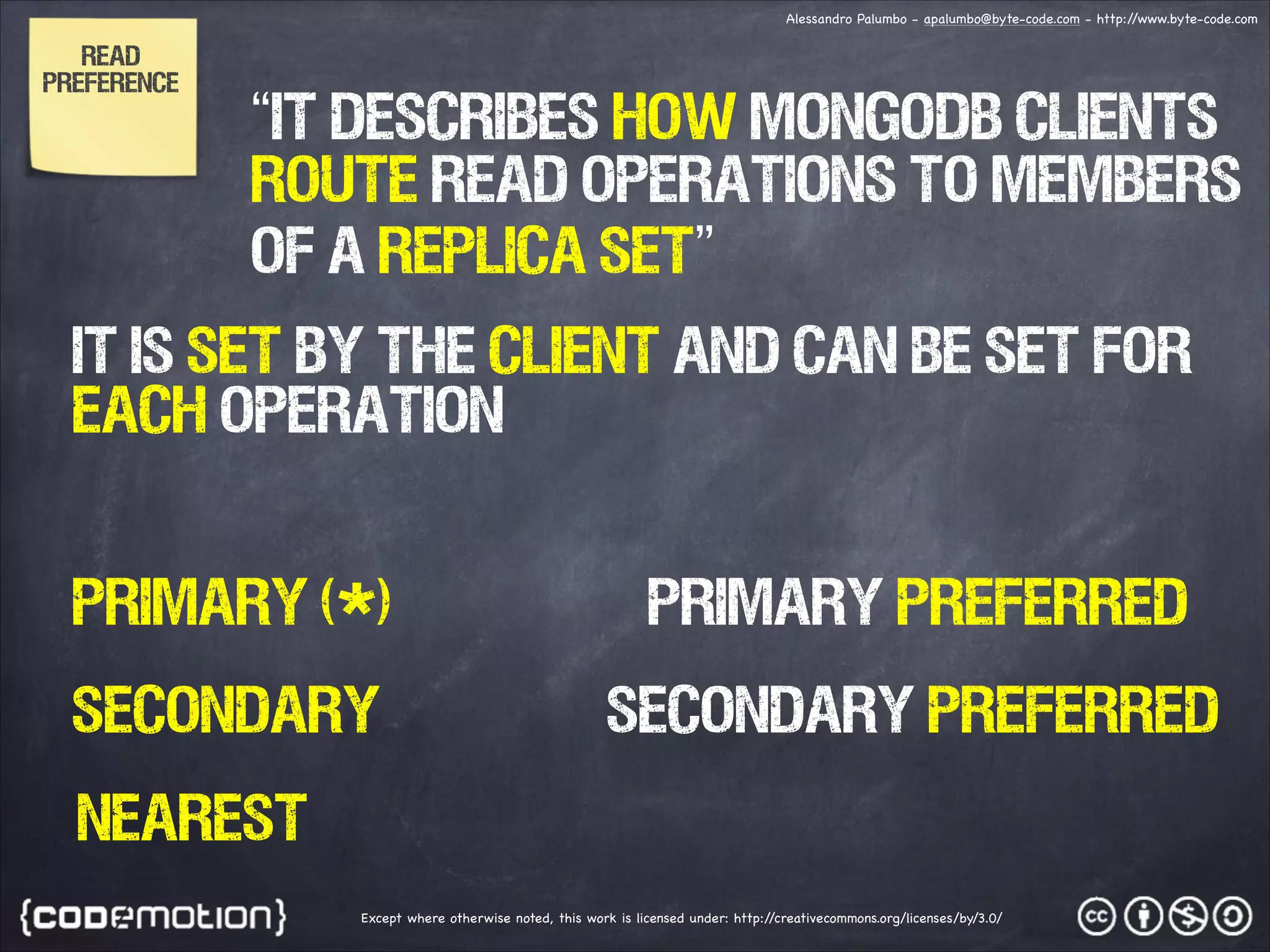 Alessandro Palumbo - apalumbo@byte-code.com - http:/ /www.byte-code.com Read Preference “IT describes how MongoDB clients route read operations to members of a replica set” IT IS SET BY THE CLIENT AND CAN BE SET FOR EACH OPERATION primary (*) primary Preferred secondary secondary PREFERRED nearest Except where otherwise noted, this work is licensed under: http:/ /creativecommons.org/licenses/by/3.0/ 