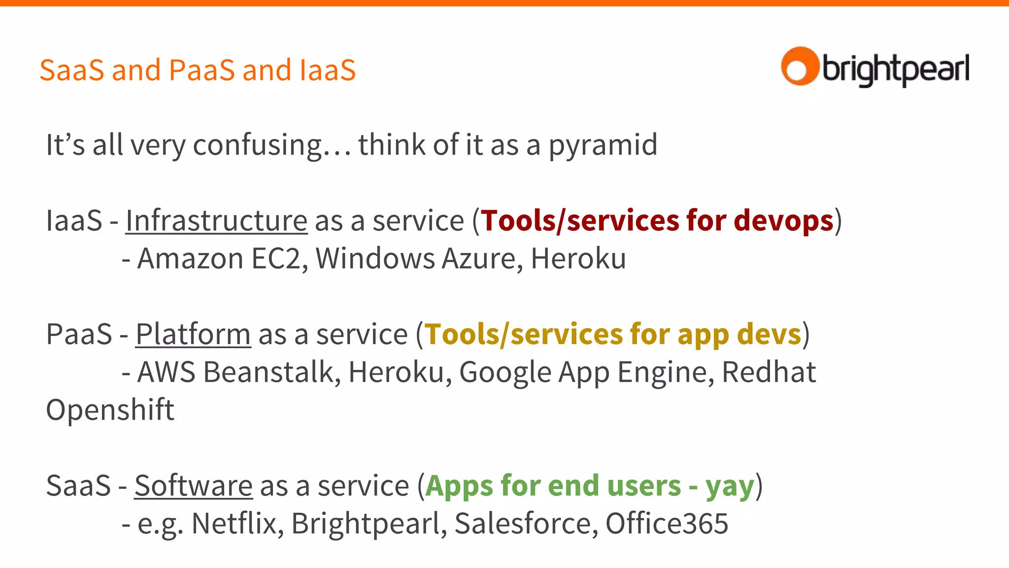 SaaS and PaaS and IaaS
It’s all very confusing… think of it as a pyramid
IaaS - Infrastructure as a service (Tools/services for devops)
- Amazon EC2, Windows Azure, Heroku
PaaS - Platform as a service (Tools/services for app devs)
- AWS Beanstalk, Heroku, Google App Engine, Redhat
Openshift
SaaS - Software as a service (Apps for end users - yay)
- e.g. Netflix, Brightpearl, Salesforce, Office365
 