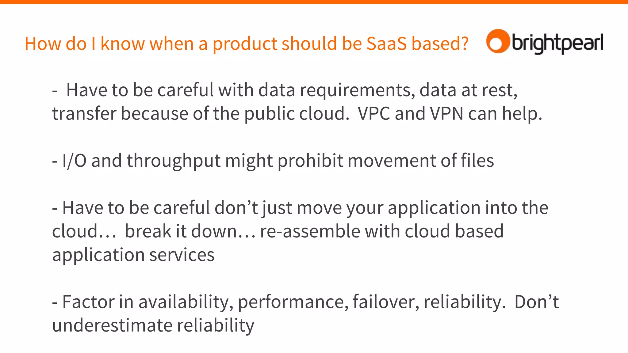 How do I know when a product should be SaaS based?
- Have to be careful with data requirements, data at rest,
transfer because of the public cloud. VPC and VPN can help.
- I/O and throughput might prohibit movement of files
- Have to be careful don’t just move your application into the
cloud… break it down… re-assemble with cloud based
application services
- Factor in availability, performance, failover, reliability. Don’t
underestimate reliability
 