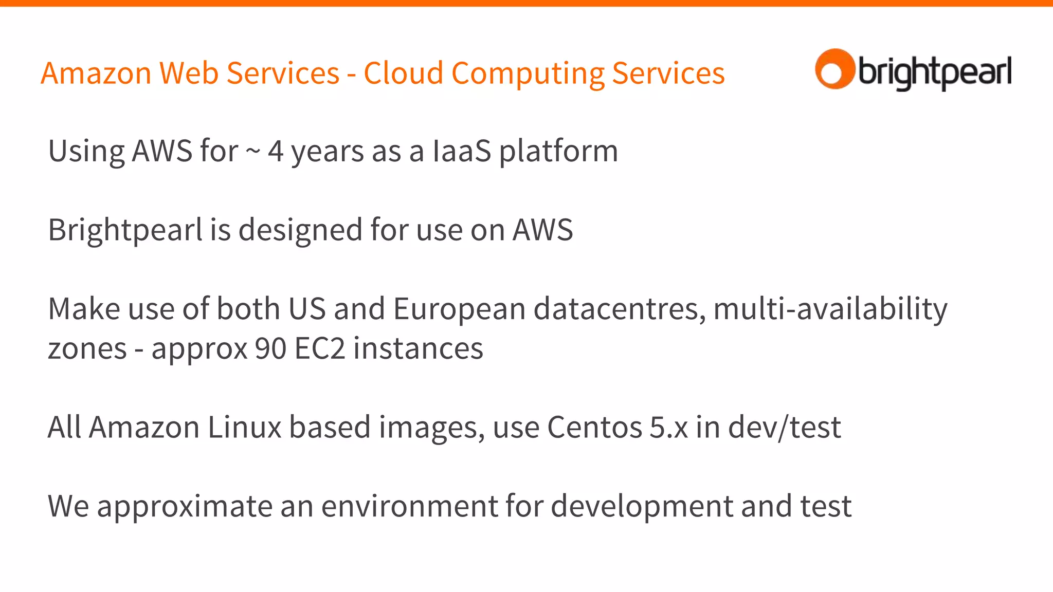 Amazon Web Services - Cloud Computing Services
Using AWS for ~ 4 years as a IaaS platform
Brightpearl is designed for use on AWS
Make use of both US and European datacentres, multi-availability
zones - approx 90 EC2 instances
All Amazon Linux based images, use Centos 5.x in dev/test
We approximate an environment for development and test
 