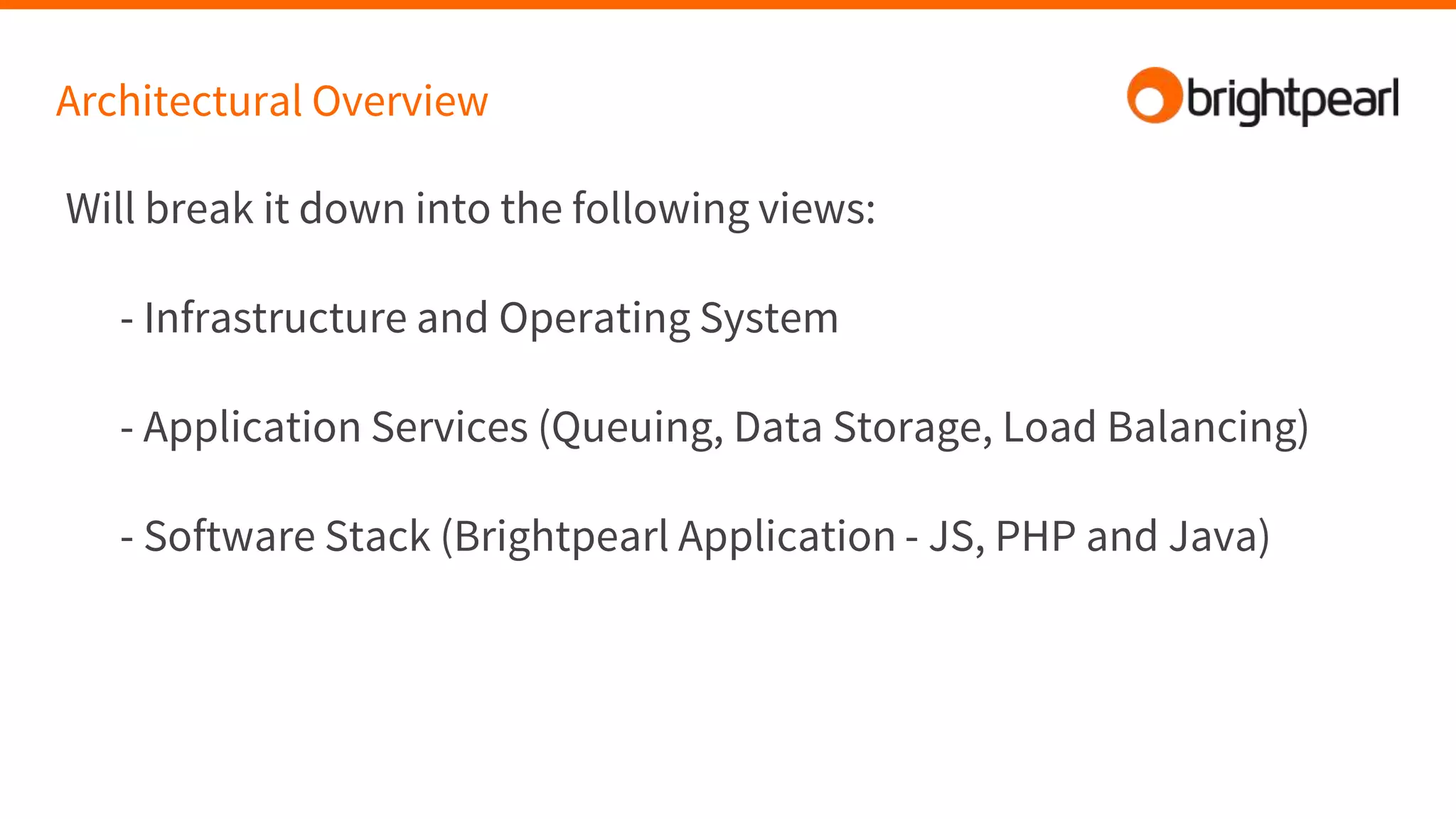 Architectural Overview
Will break it down into the following views:
- Infrastructure and Operating System
- Application Services (Queuing, Data Storage, Load Balancing)
- Software Stack (Brightpearl Application - JS, PHP and Java)
 