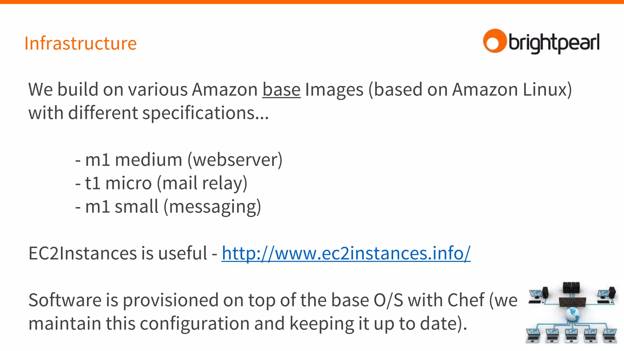 Infrastructure
We build on various Amazon base Images (based on Amazon Linux)
with different specifications...
- m1 medium (webserver)
- t1 micro (mail relay)
- m1 small (messaging)
EC2Instances is useful - http://www.ec2instances.info/
Software is provisioned on top of the base O/S with Chef (we
maintain this configuration and keeping it up to date).
 