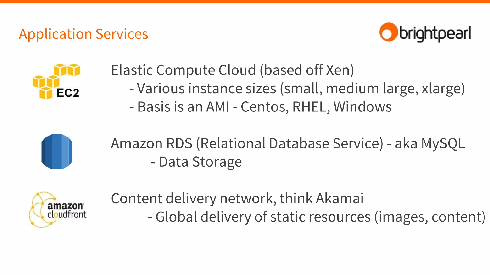 Application Services
Elastic Compute Cloud (based off Xen)
- Various instance sizes (small, medium large, xlarge)
- Basis is an AMI - Centos, RHEL, Windows
Amazon RDS (Relational Database Service) - aka MySQL
- Data Storage
Content delivery network, think Akamai
- Global delivery of static resources (images, content)
 