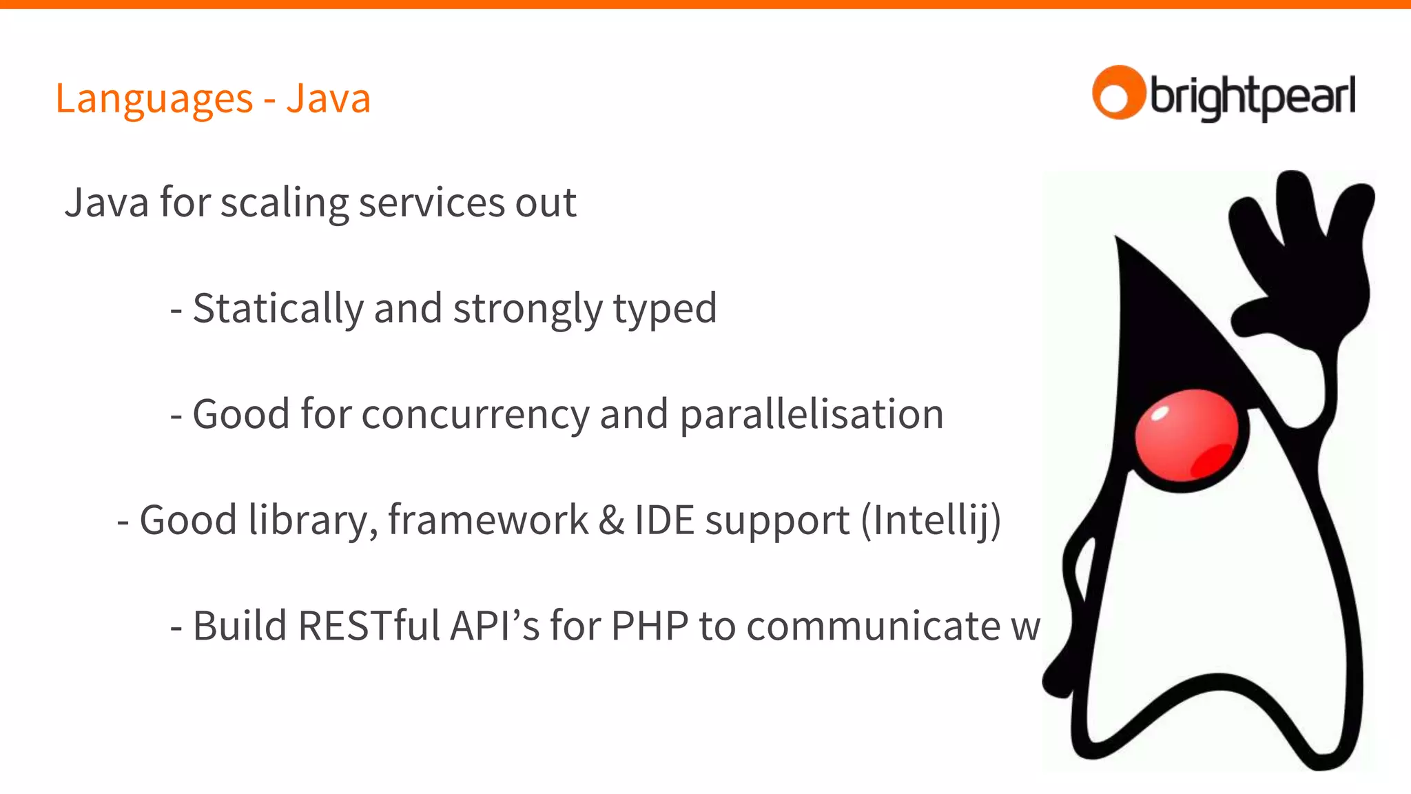 Languages - Java
Java for scaling services out
- Statically and strongly typed
- Good for concurrency and parallelisation
- Good library, framework & IDE support (Intellij)
- Build RESTful API’s for PHP to communicate with
 