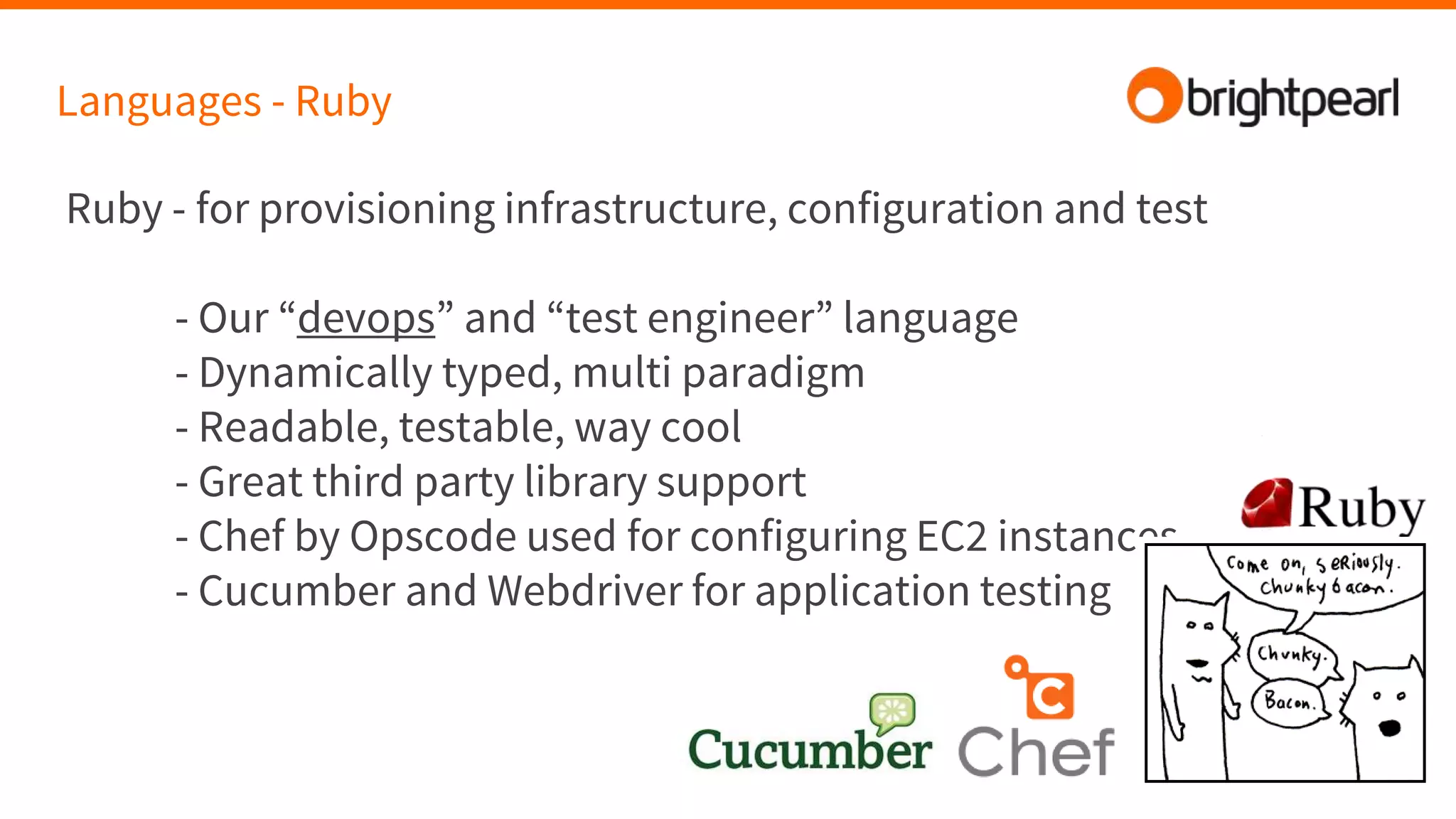 Languages - Ruby
Ruby - for provisioning infrastructure, configuration and test
- Our “devops” and “test engineer” language
- Dynamically typed, multi paradigm
- Readable, testable, way cool
- Great third party library support
- Chef by Opscode used for configuring EC2 instances
- Cucumber and Webdriver for application testing
 