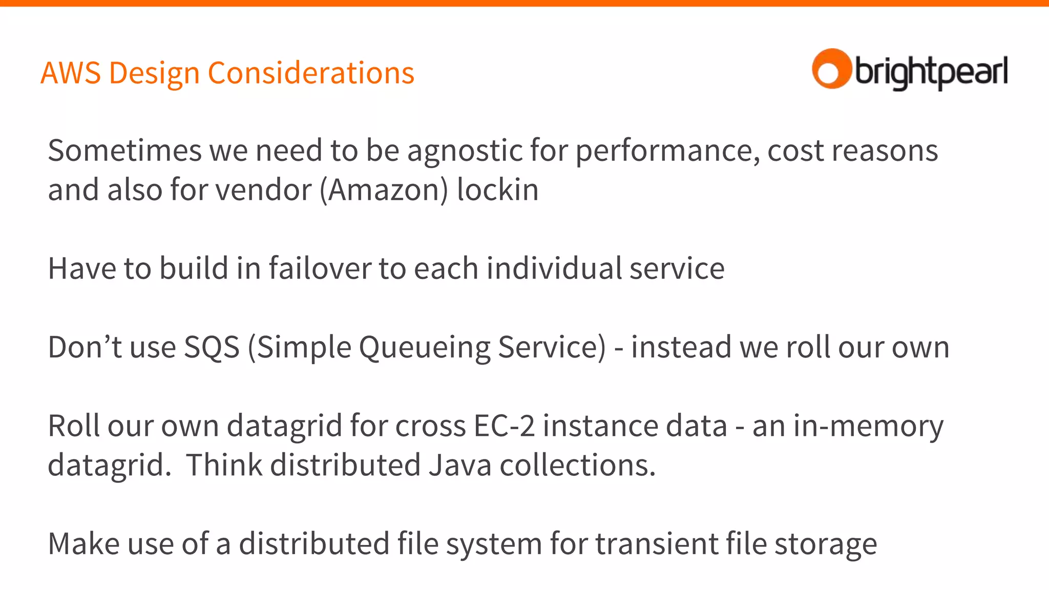 AWS Design Considerations
Sometimes we need to be agnostic for performance, cost reasons
and also for vendor (Amazon) lockin
Have to build in failover to each individual service
Don’t use SQS (Simple Queueing Service) - instead we roll our own
Roll our own datagrid for cross EC-2 instance data - an in-memory
datagrid. Think distributed Java collections.
Make use of a distributed file system for transient file storage
 