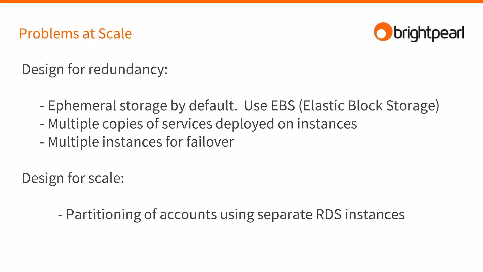 Problems at Scale
Design for redundancy:
- Ephemeral storage by default. Use EBS (Elastic Block Storage)
- Multiple copies of services deployed on instances
- Multiple instances for failover
Design for scale:
- Partitioning of accounts using separate RDS instances
 