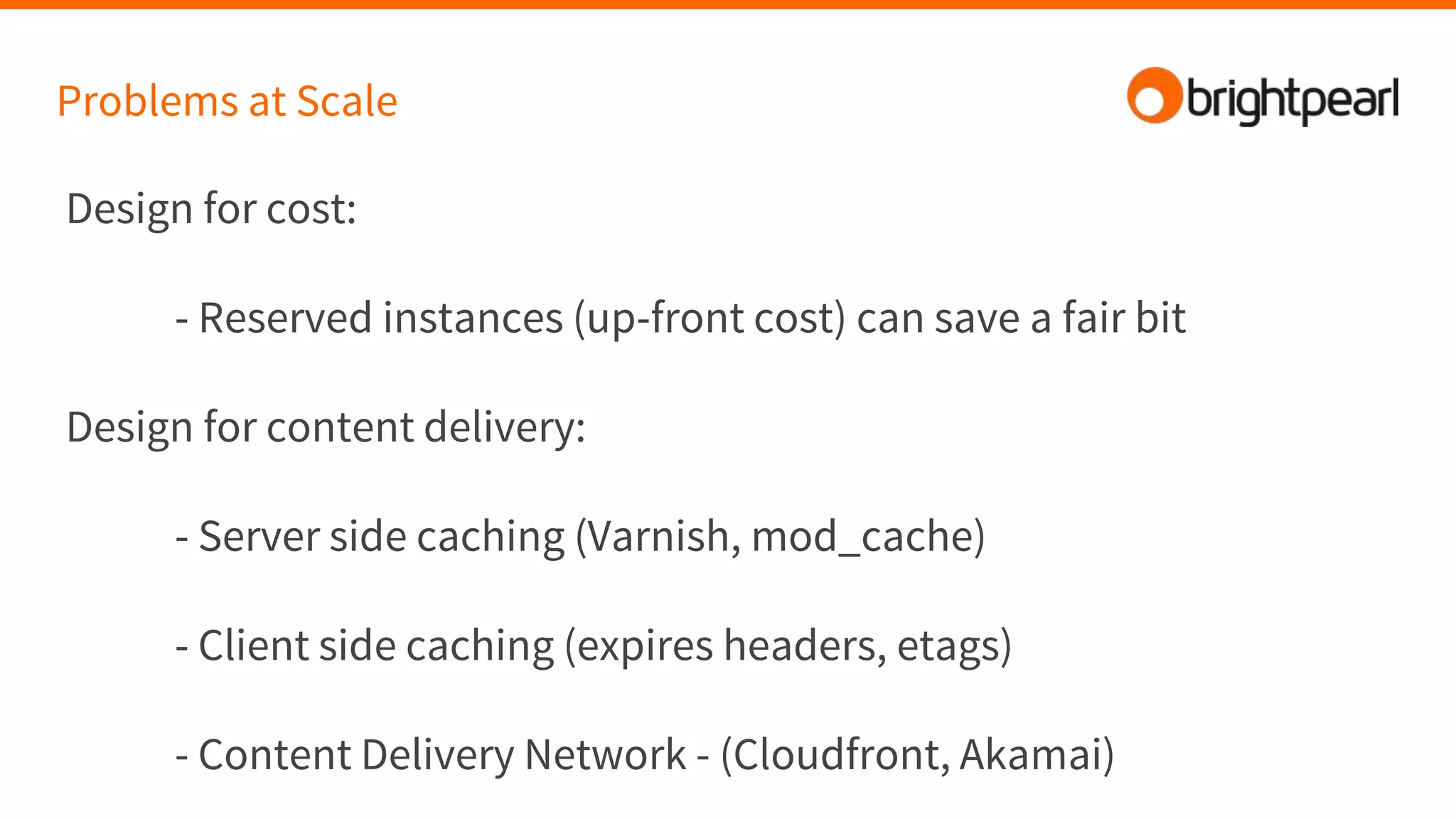 Problems at Scale
Design for cost:
- Reserved instances (up-front cost) can save a fair bit
Design for content delivery:
- Server side caching (Varnish, mod_cache)
- Client side caching (expires headers, etags)
- Content Delivery Network - (Cloudfront, Akamai)
 