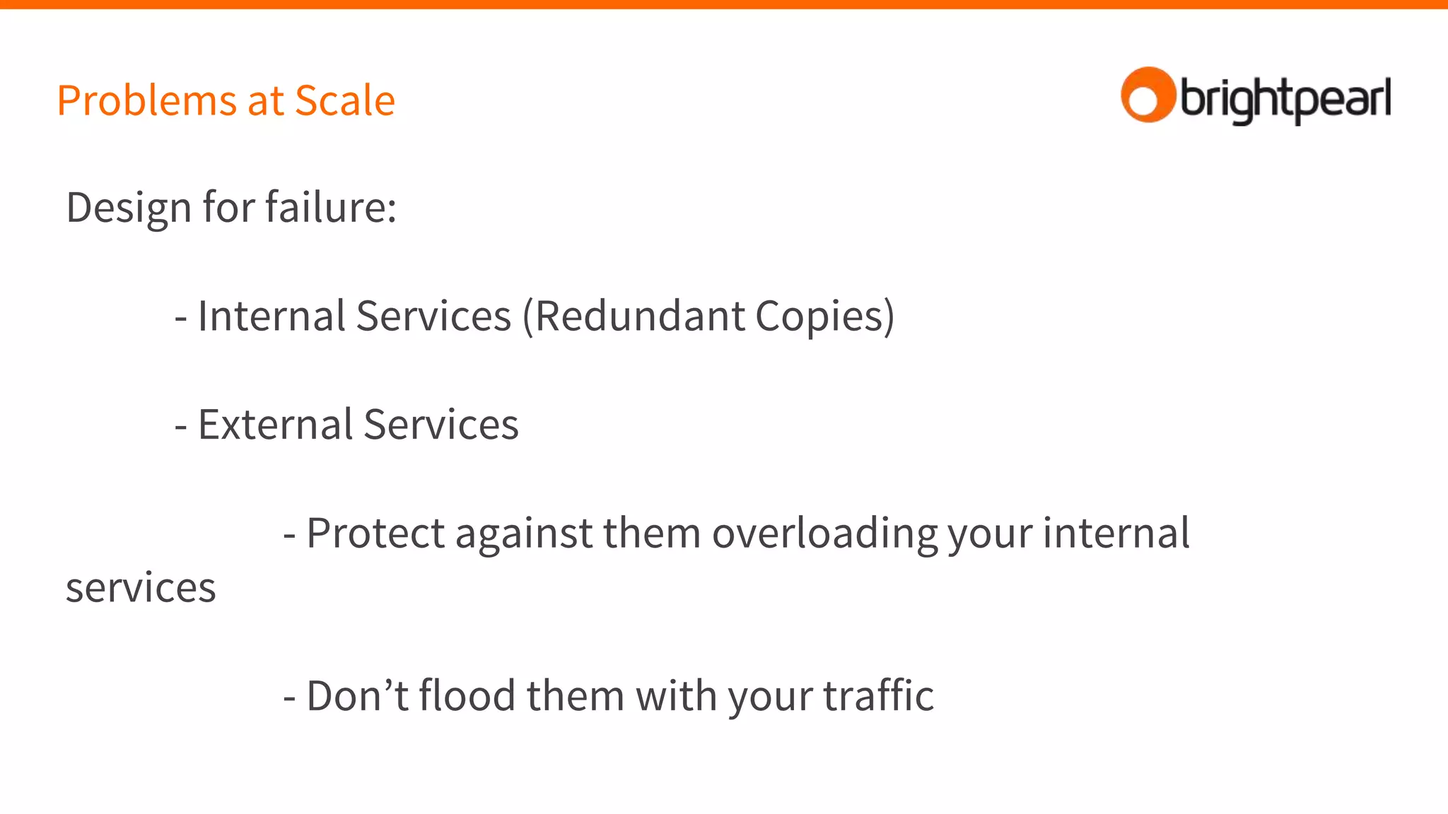 Design for failure:
- Internal Services (Redundant Copies)
- External Services
- Protect against them overloading your internal
services
- Don’t flood them with your traffic
Problems at Scale
 