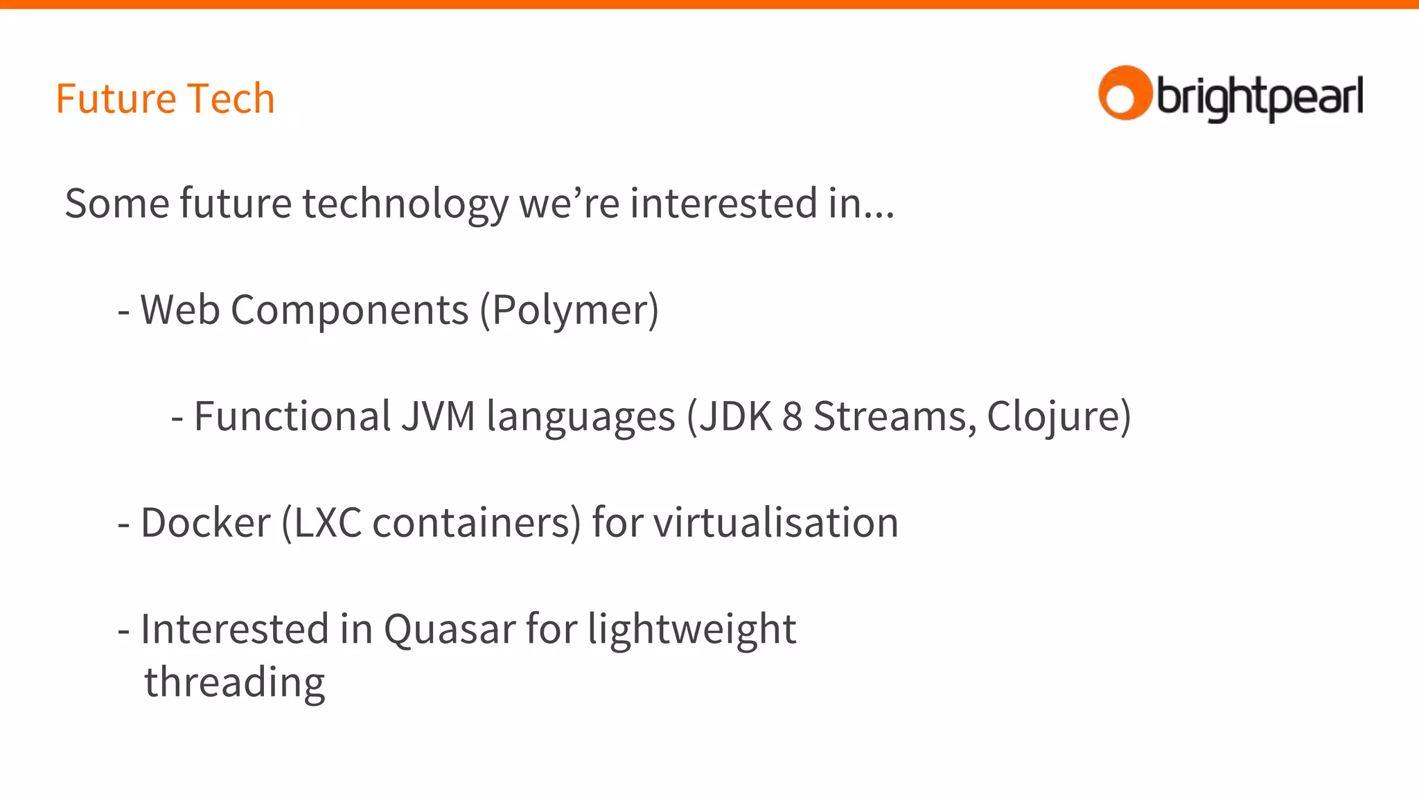 Future Tech
Some future technology we’re interested in...
- Web Components (Polymer)
- Functional JVM languages (JDK 8 Streams, Clojure)
- Docker (LXC containers) for virtualisation
- Interested in Quasar for lightweight
threading
 