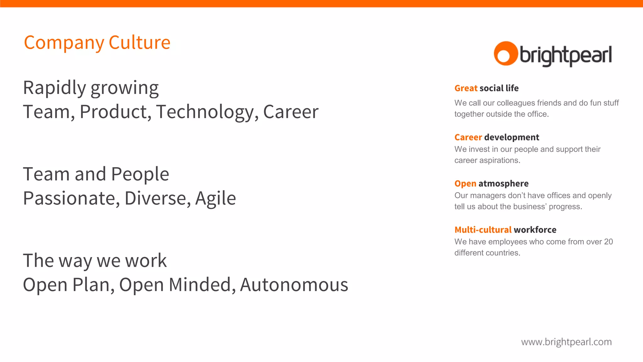 Company Culture
Rapidly growing
Team, Product, Technology, Career
Team and People
Passionate, Diverse, Agile
The way we work
Open Plan, Open Minded, Autonomous
Great social life
We call our colleagues friends and do fun stuff
together outside the office.
Career development
We invest in our people and support their
career aspirations.
Open atmosphere
Our managers don’t have offices and openly
tell us about the business’ progress.
Multi-cultural workforce
We have employees who come from over 20
different countries.
 