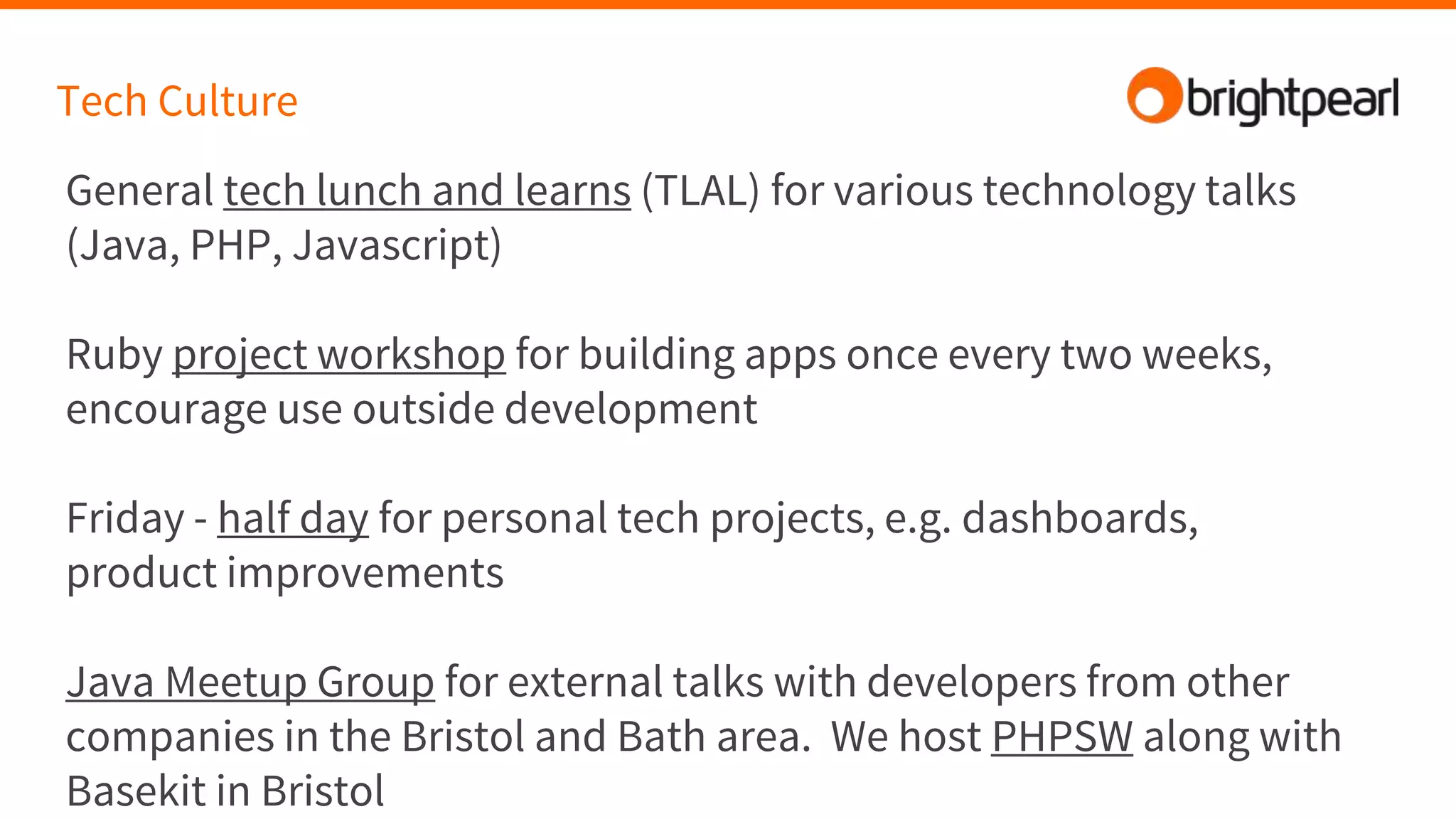 Tech Culture
General tech lunch and learns (TLAL) for various technology talks
(Java, PHP, Javascript)
Ruby project workshop for building apps once every two weeks,
encourage use outside development
Friday - half day for personal tech projects, e.g. dashboards,
product improvements
Java Meetup Group for external talks with developers from other
companies in the Bristol and Bath area. We host PHPSW along with
Basekit in Bristol
 