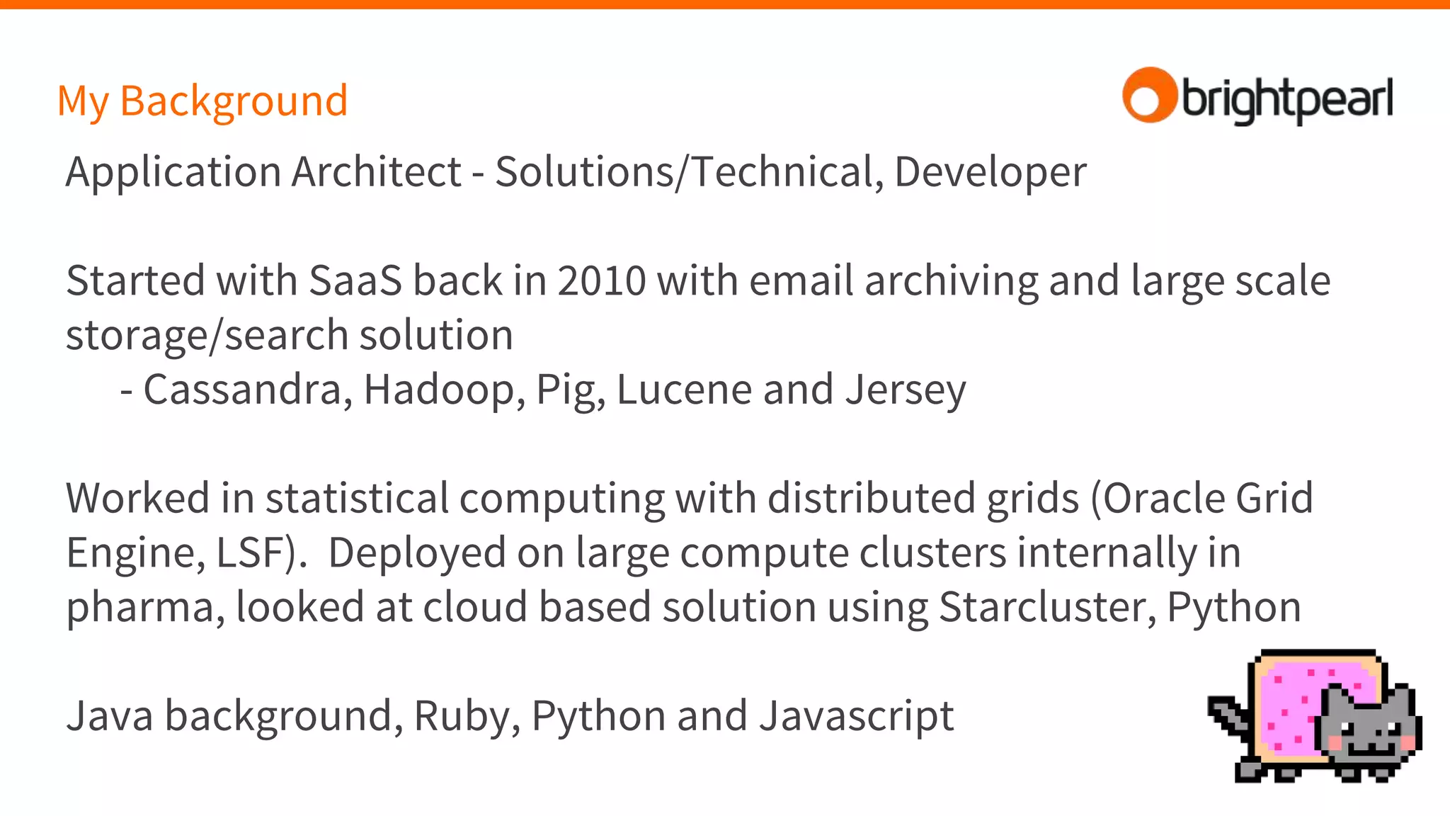 My Background
Application Architect - Solutions/Technical, Developer
Started with SaaS back in 2010 with email archiving and large scale
storage/search solution
- Cassandra, Hadoop, Pig, Lucene and Jersey
Worked in statistical computing with distributed grids (Oracle Grid
Engine, LSF). Deployed on large compute clusters internally in
pharma, looked at cloud based solution using Starcluster, Python
Java background, Ruby, Python and Javascript
 