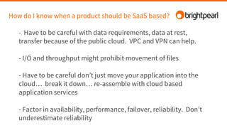 How do I know when a product should be SaaS based?
- Have to be careful with data requirements, data at rest,
transfer because of the public cloud. VPC and VPN can help.
- I/O and throughput might prohibit movement of files
- Have to be careful don’t just move your application into the
cloud… break it down… re-assemble with cloud based
application services
- Factor in availability, performance, failover, reliability. Don’t
underestimate reliability
 