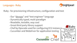 Languages - Ruby
Ruby - for provisioning infrastructure, configuration and test
- Our “devops” and “test engineer” language
- Dynamically typed, multi paradigm
- Readable, testable, way cool
- Great third party library support
- Chef by Opscode used for configuring EC2 instances
- Cucumber and Webdriver for application testing
 