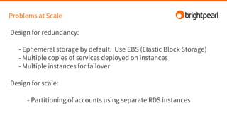 Problems at Scale
Design for redundancy:
- Ephemeral storage by default. Use EBS (Elastic Block Storage)
- Multiple copies of services deployed on instances
- Multiple instances for failover
Design for scale:
- Partitioning of accounts using separate RDS instances
 