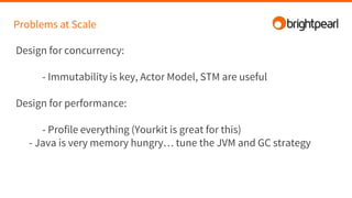 Problems at Scale
Design for concurrency:
- Immutability is key, Actor Model, STM are useful
Design for performance:
- Profile everything (Yourkit is great for this)
- Java is very memory hungry… tune the JVM and GC strategy
 