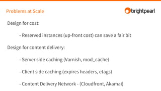 Problems at Scale
Design for cost:
- Reserved instances (up-front cost) can save a fair bit
Design for content delivery:
- Server side caching (Varnish, mod_cache)
- Client side caching (expires headers, etags)
- Content Delivery Network - (Cloudfront, Akamai)
 