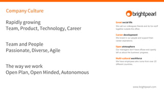 Company Culture
Rapidly growing
Team, Product, Technology, Career
Team and People
Passionate, Diverse, Agile
The way we work
Open Plan, Open Minded, Autonomous
Great social life
We call our colleagues friends and do fun stuff
together outside the office.
Career development
We invest in our people and support their
career aspirations.
Open atmosphere
Our managers don’t have offices and openly
tell us about the business’ progress.
Multi-cultural workforce
We have employees who come from over 20
different countries.
 