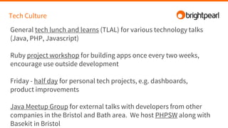 Tech Culture
General tech lunch and learns (TLAL) for various technology talks
(Java, PHP, Javascript)
Ruby project workshop for building apps once every two weeks,
encourage use outside development
Friday - half day for personal tech projects, e.g. dashboards,
product improvements
Java Meetup Group for external talks with developers from other
companies in the Bristol and Bath area. We host PHPSW along with
Basekit in Bristol
 