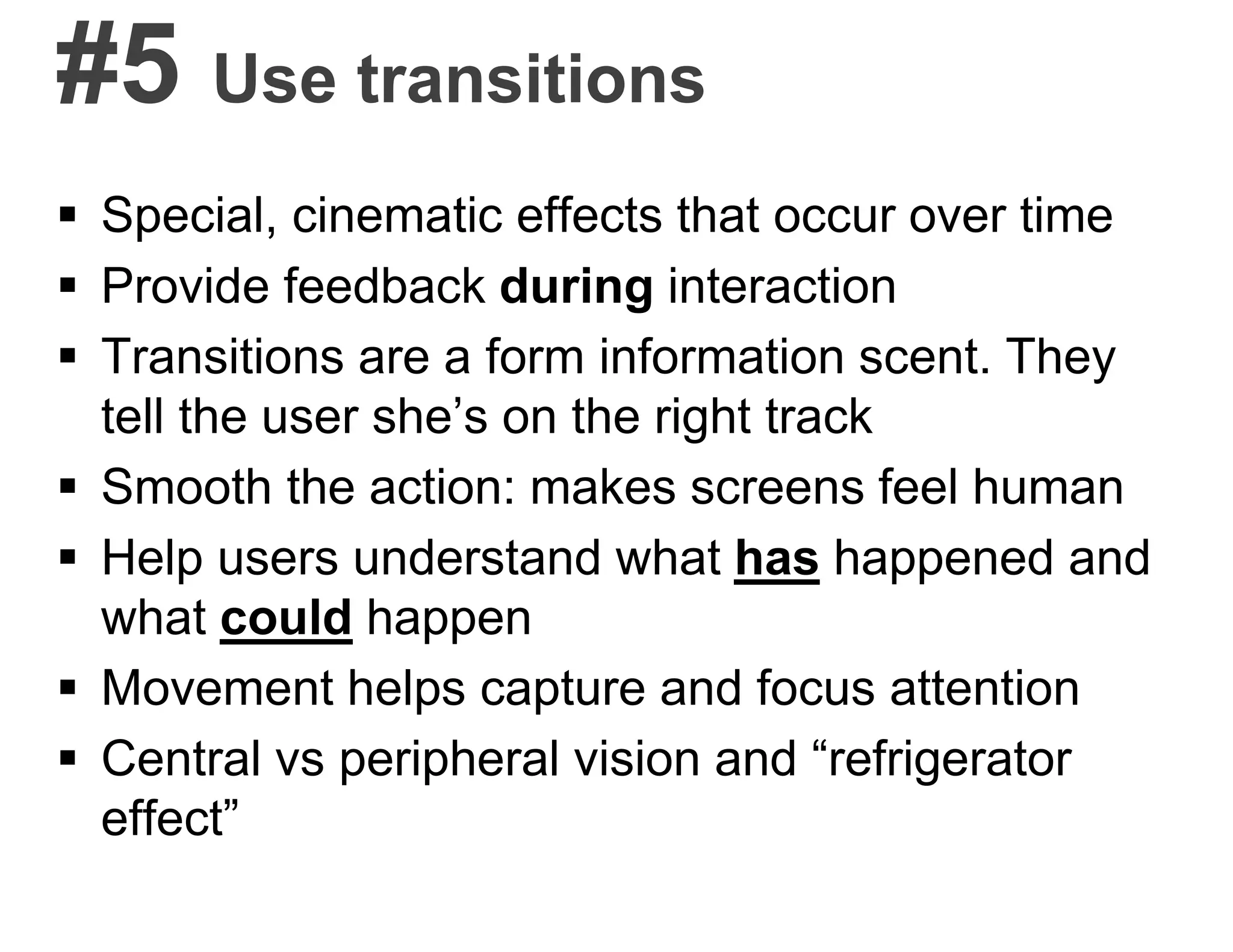 #5 Use transitions
 Special, cinematic effects that occur over time
 Provide feedback during interaction
 Transitions are a form information scent. They
tell the user she’s on the right track
 Smooth the action: makes screens feel human
 Help users understand what has happened and
what could happen
 Movement helps capture and focus attention
 Central vs peripheral vision and “refrigerator
effect”
 