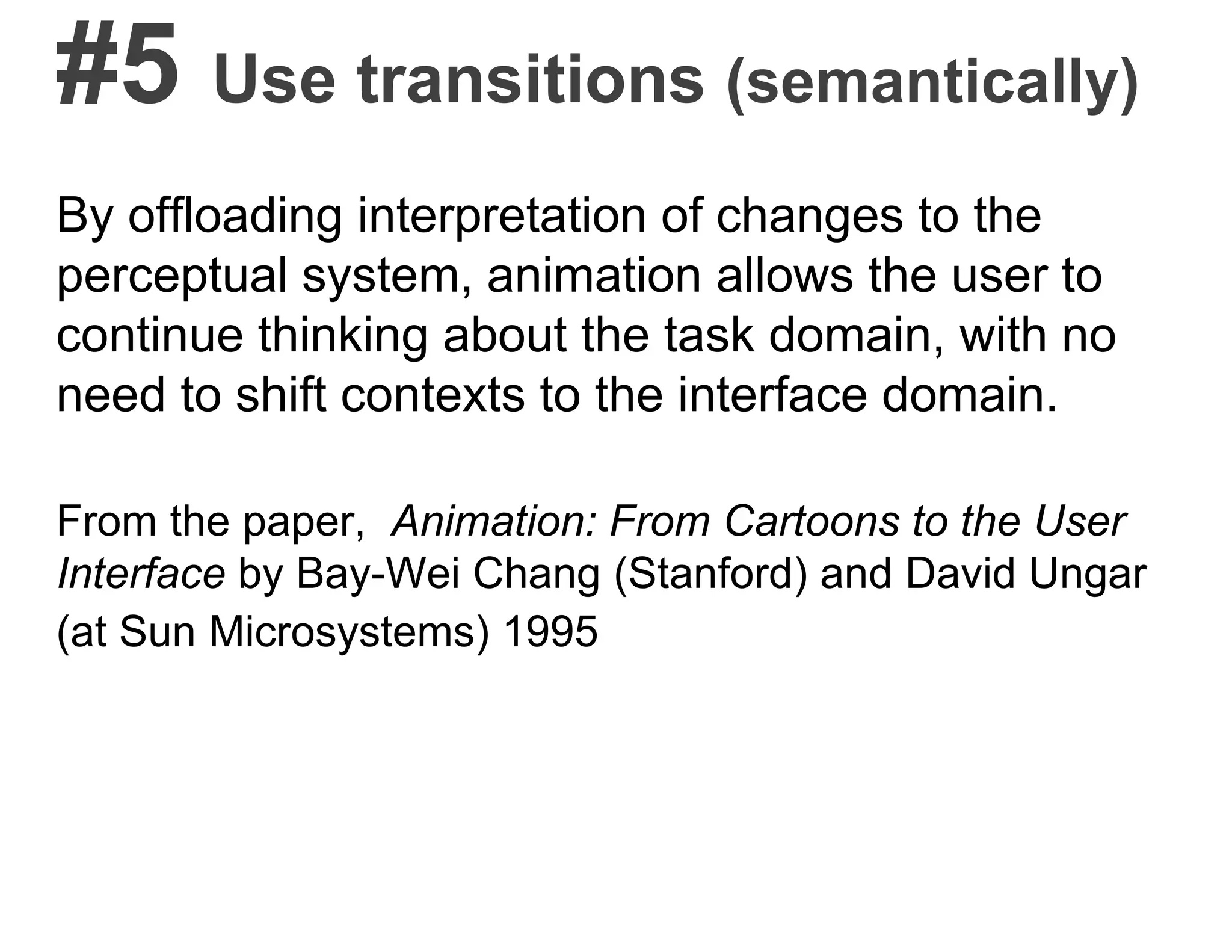 #5 Use transitions (semantically)
By offloading interpretation of changes to the
perceptual system, animation allows the user to
continue thinking about the task domain, with no
need to shift contexts to the interface domain.
From the paper, Animation: From Cartoons to the User
Interface by Bay-Wei Chang (Stanford) and David Ungar
(at Sun Microsystems) 1995
 