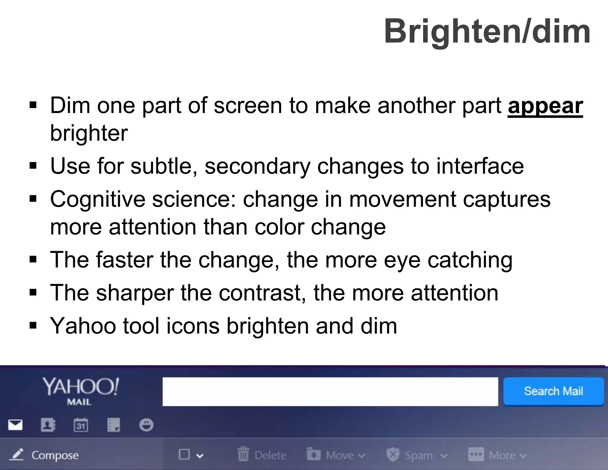 Brighten/dim
 Dim one part of screen to make another part appear
brighter
 Use for subtle, secondary changes to interface
 Cognitive science: change in movement captures
more attention than color change
 The faster the change, the more eye catching
 The sharper the contrast, the more attention
 Yahoo tool icons brighten and dim
 
