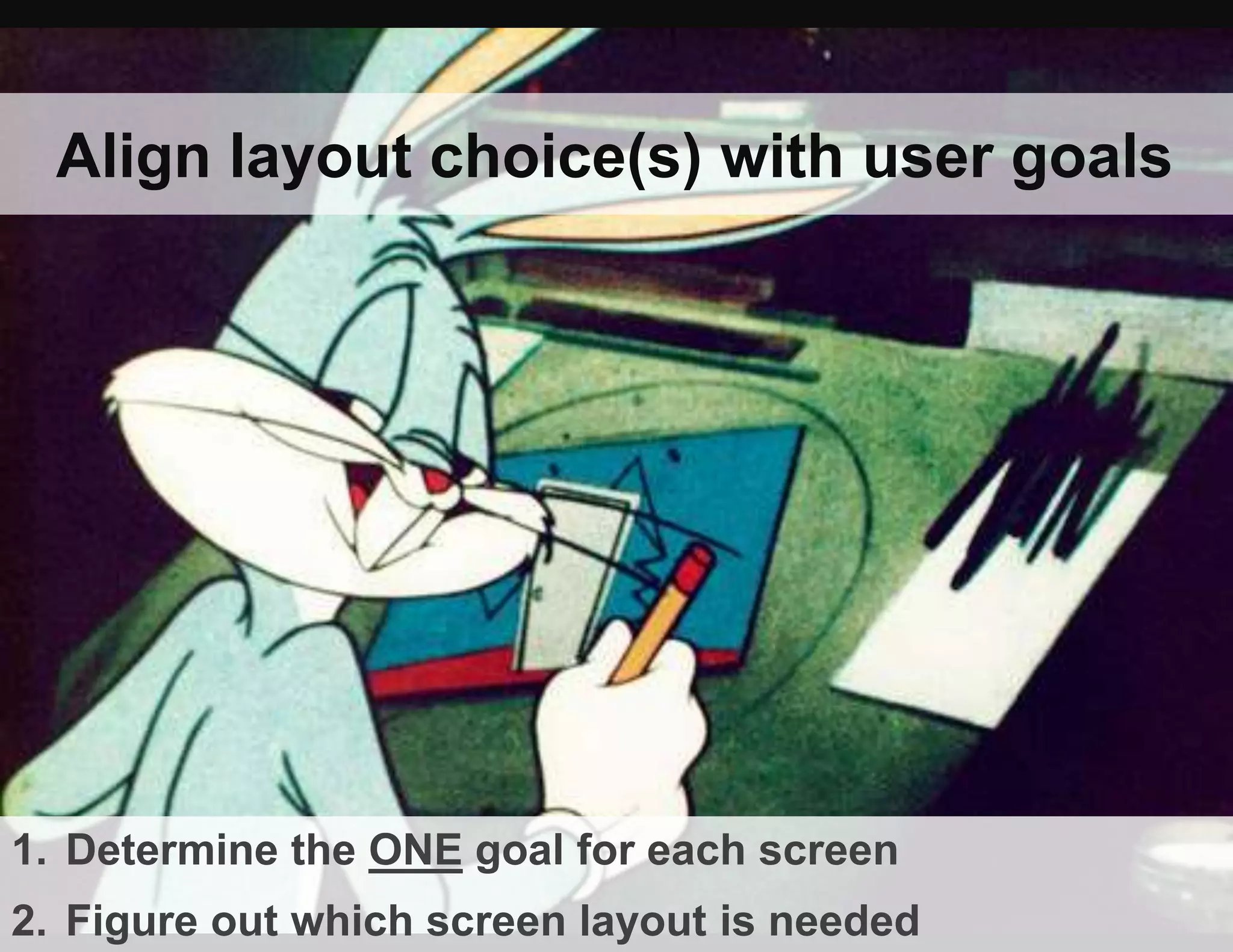 Align layout choice(s) with user goals
1. Determine the ONE goal for each screen
2. Figure out which screen layout is needed
 