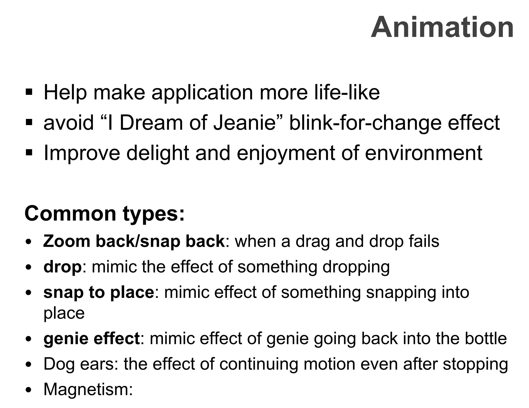 Animation
 Help make application more life-like
 avoid “I Dream of Jeanie” blink-for-change effect
 Improve delight and enjoyment of environment
Common types:
• Zoom back/snap back: when a drag and drop fails
• drop: mimic the effect of something dropping
• snap to place: mimic effect of something snapping into
place
• genie effect: mimic effect of genie going back into the bottle
• Dog ears: the effect of continuing motion even after stopping
• Magnetism:
 