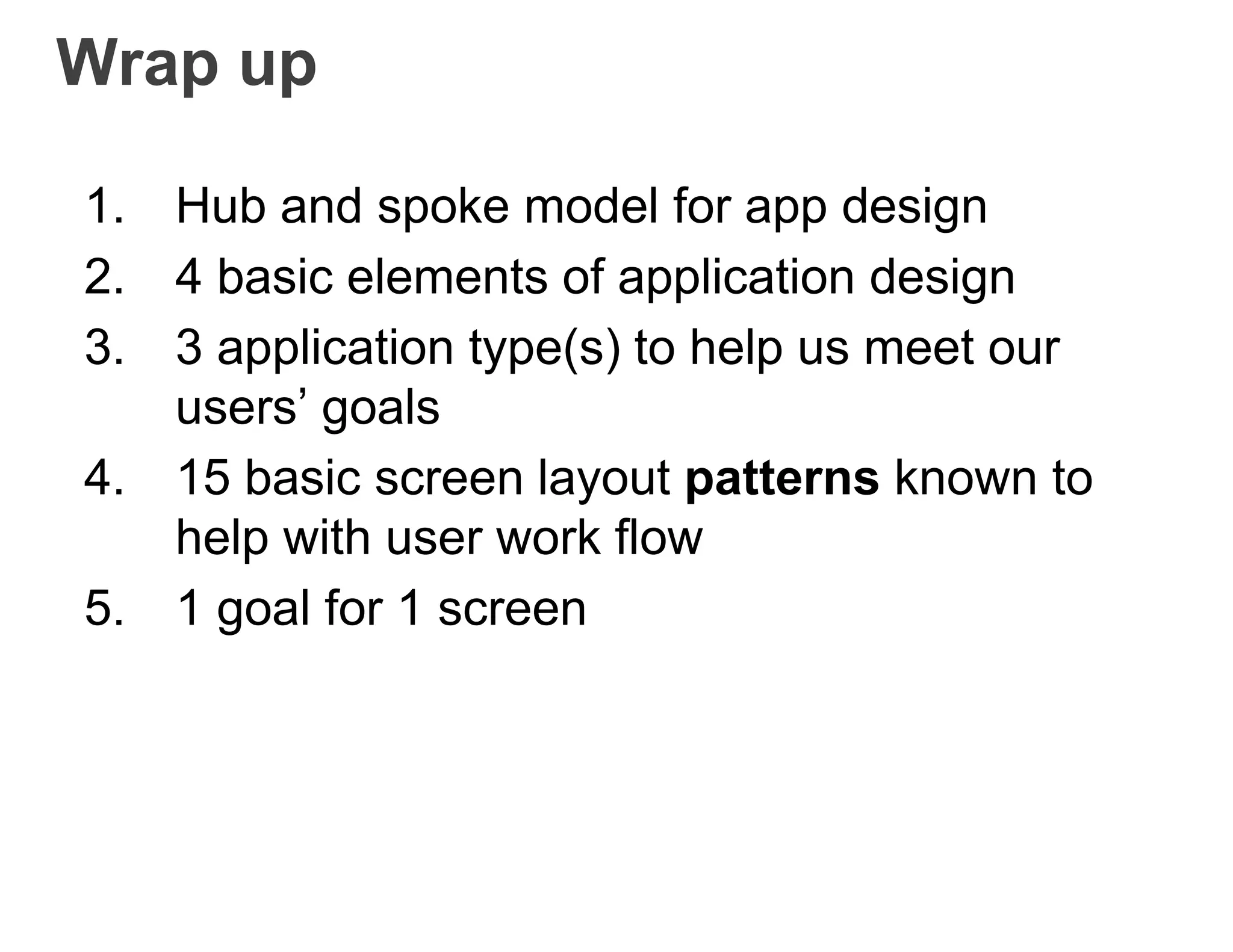 Wrap up
1. Hub and spoke model for app design
2. 4 basic elements of application design
3. 3 application type(s) to help us meet our
users’ goals
4. 15 basic screen layout patterns known to
help with user work flow
5. 1 goal for 1 screen
 