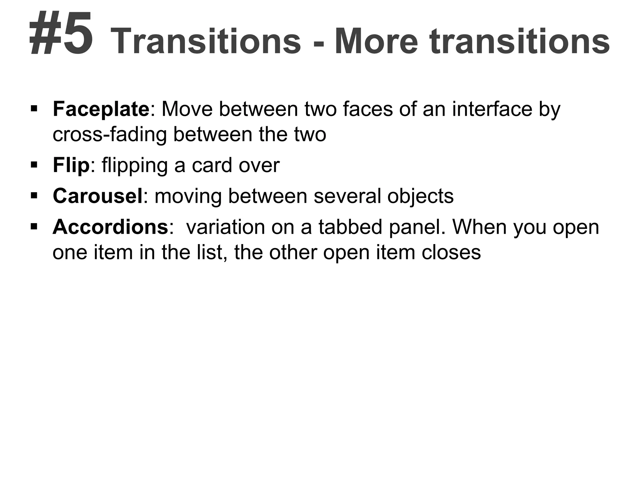 #5 Transitions - More transitions
 Faceplate: Move between two faces of an interface by
cross-fading between the two
 Flip: flipping a card over
 Carousel: moving between several objects
 Accordions: variation on a tabbed panel. When you open
one item in the list, the other open item closes
 