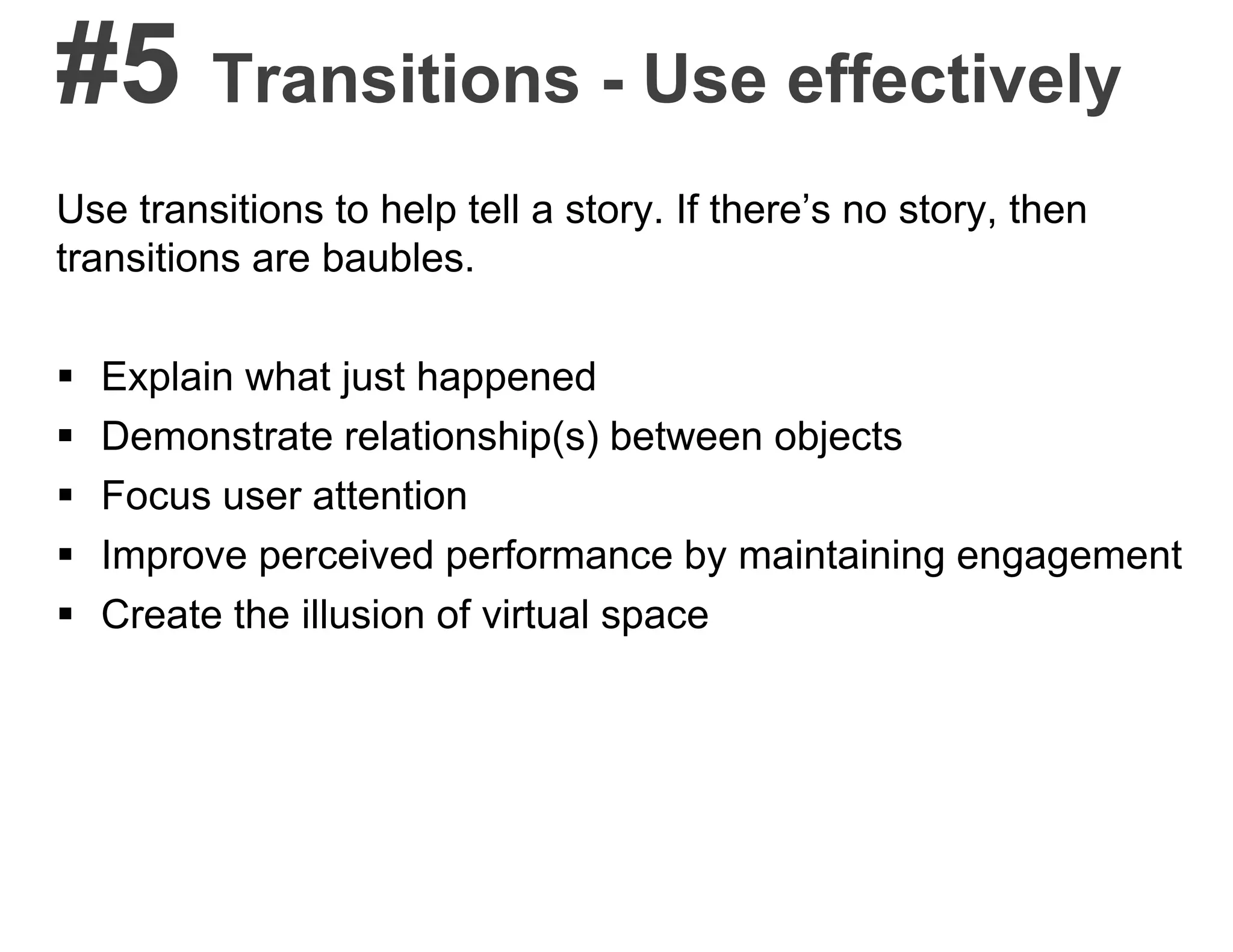 #5 Transitions - Use effectively
Use transitions to help tell a story. If there’s no story, then
transitions are baubles.
 Explain what just happened
 Demonstrate relationship(s) between objects
 Focus user attention
 Improve perceived performance by maintaining engagement
 Create the illusion of virtual space
 