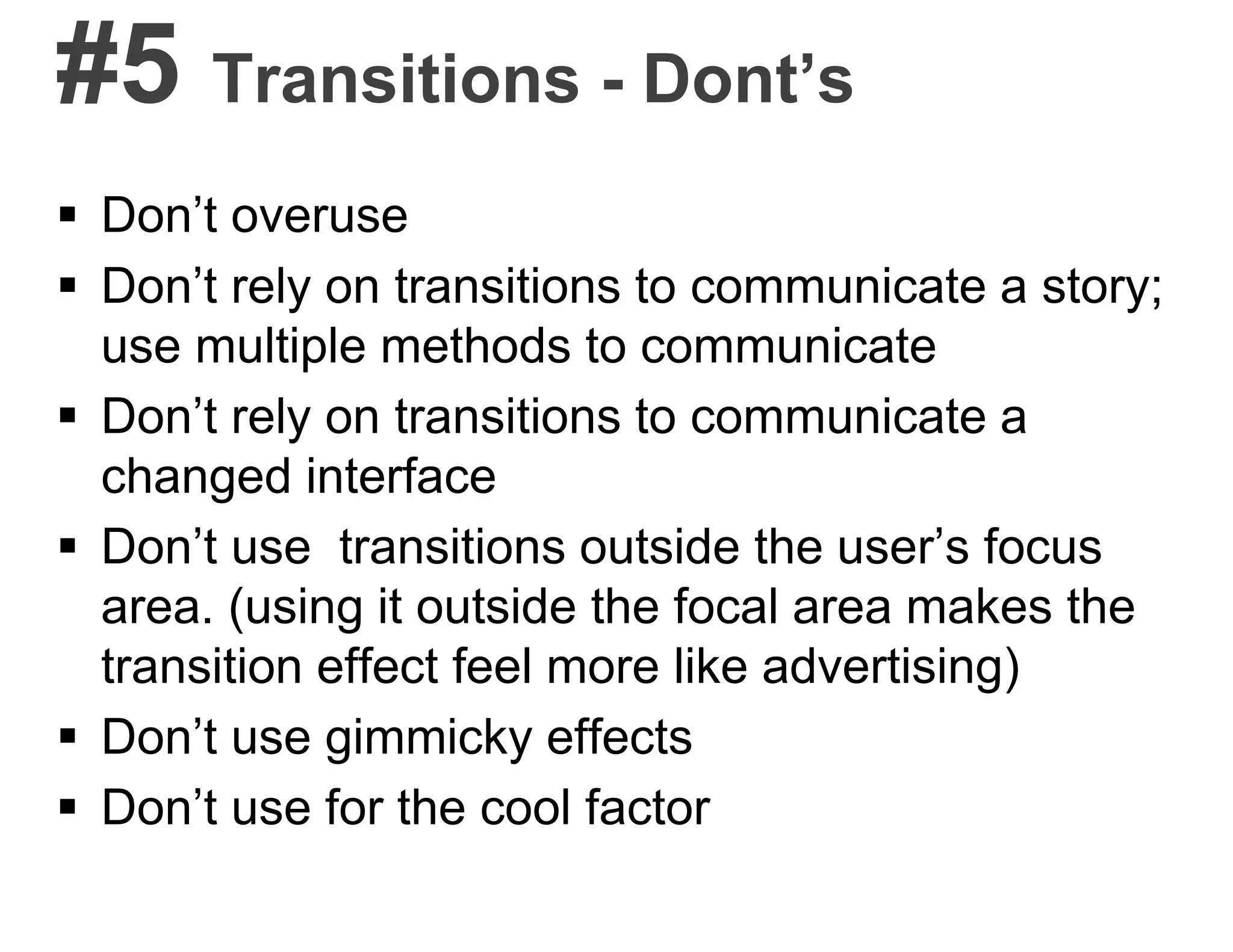 #5 Transitions - Dont’s
 Don’t overuse
 Don’t rely on transitions to communicate a story;
use multiple methods to communicate
 Don’t rely on transitions to communicate a
changed interface
 Don’t use transitions outside the user’s focus
area. (using it outside the focal area makes the
transition effect feel more like advertising)
 Don’t use gimmicky effects
 Don’t use for the cool factor
 