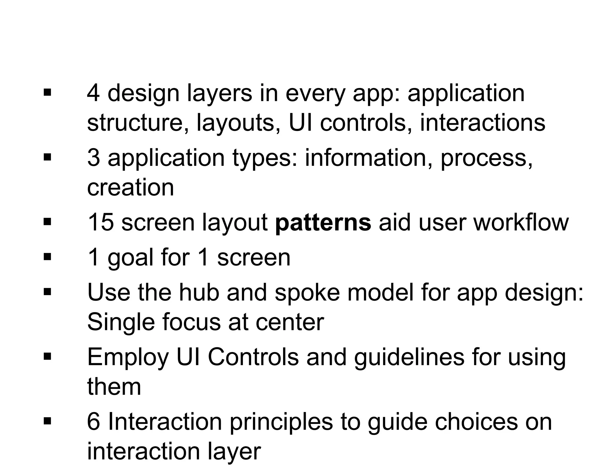  4 design layers in every app: application
structure, layouts, UI controls, interactions
 3 application types: information, process,
creation
 15 screen layout patterns aid user workflow
 1 goal for 1 screen
 Use the hub and spoke model for app design:
Single focus at center
 Employ UI Controls and guidelines for using
them
 6 Interaction principles to guide choices on
interaction layer
 
