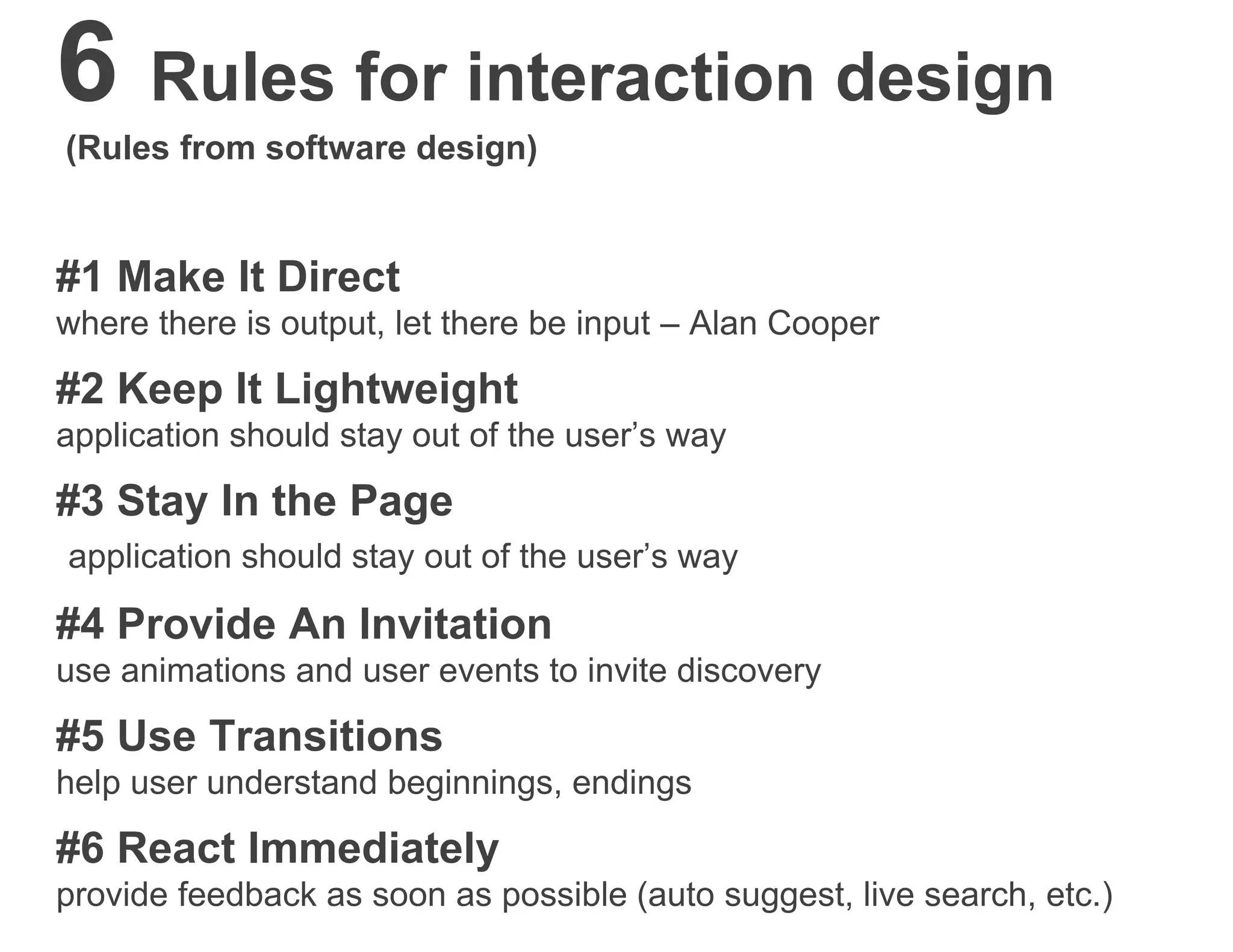 6 Rules for interaction design
(Rules from software design)
#1 Make It Direct
where there is output, let there be input – Alan Cooper
#2 Keep It Lightweight
application should stay out of the user’s way
#3 Stay In the Page
application should stay out of the user’s way
#4 Provide An Invitation
use animations and user events to invite discovery
#5 Use Transitions
help user understand beginnings, endings
#6 React Immediately
provide feedback as soon as possible (auto suggest, live search, etc.)
 