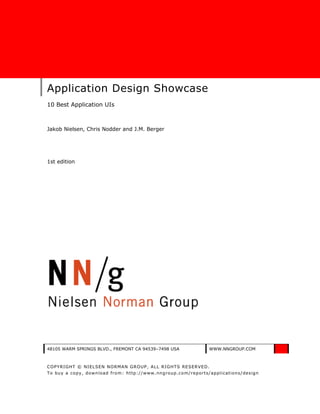 Application Design Showcase
10 Best Application UIs



Jakob Nielsen, Chris Nodder and J.M. Berger




1st edition




48105 WARM SPRINGS BLVD., FREMONT CA 94539–7498 USA           WWW.NNGROUP.COM



COPYRIGHT © NIELSEN NORMAN GROUP, ALL RIGHTS RESERVED.
To buy a copy, download from: http://www.nngroup.co m/reports/applicatio ns/design
 