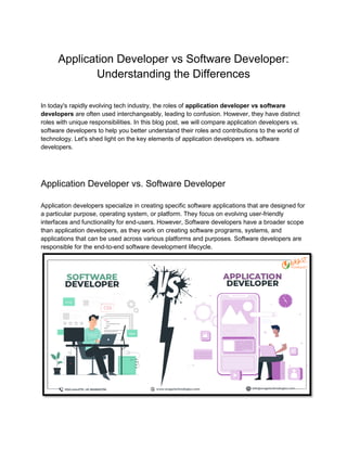 Application Developer vs Software Developer:
Understanding the Differences
In today's rapidly evolving tech industry, the roles of application developer vs software
developers are often used interchangeably, leading to confusion. However, they have distinct
roles with unique responsibilities. In this blog post, we will compare application developers vs.
software developers to help you better understand their roles and contributions to the world of
technology. Let's shed light on the key elements of application developers vs. software
developers.
Application Developer vs. Software Developer
Application developers specialize in creating specific software applications that are designed for
a particular purpose, operating system, or platform. They focus on evolving user-friendly
interfaces and functionality for end-users. However, Software developers have a broader scope
than application developers, as they work on creating software programs, systems, and
applications that can be used across various platforms and purposes. Software developers are
responsible for the end-to-end software development lifecycle.
 