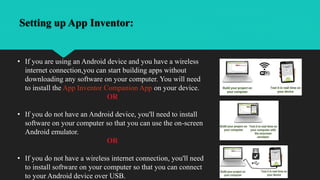 Setting up App Inventor:
• If you are using an Android device and you have a wireless
internet connection,you can start building apps without
downloading any software on your computer. You will need
to install the App Inventor Companion App on your device.
OR
• If you do not have an Android device, you'll need to install
software on your computer so that you can use the on-screen
Android emulator.
OR
• If you do not have a wireless internet connection, you'll need
to install software on your computer so that you can connect
to your Android device over USB.
 