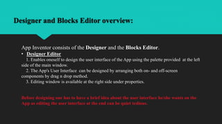 Designer and Blocks Editor overview:
App Inventor consists of the Designer and the Blocks Editor.
• Designer Editor
1. Enables oneself to design the user interface of the App using the palette provided at the left
side of the main window.
2. The App's User Interface can be designed by arranging both on- and off-screen
components by drag n drop method.
3. Editing window is available at the right side under properties.
Before designing one has to have a brief idea about the user interface he/she wants on the
App as editing the user interface at the end can be quiet tedious.
 
