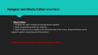 Designer and Blocks Editor overview:
• Block Editor
1. Program the app's working by putting blocks together.
2. Basic programming skills are required.
3. Built-in-drawers are available at the left hand side of the screen. Required blocks can be
snapped together using drag and drop method.
Warnings and errors are shown at the bottom left of the viewer.
 
