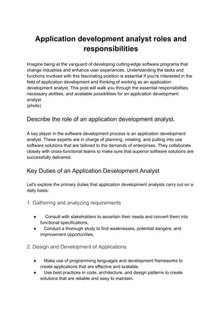 Application development analyst roles and
responsibilities
Imagine being at the vanguard of developing cutting-edge software programs that
change industries and enhance user experiences. Understanding the tasks and
functions involved with this fascinating position is essential if you're interested in the
field of application development and thinking of working as an application
development analyst. This post will walk you through the essential responsibilities,
necessary abilities, and available possibilities for an application development
analyst.
(photo)
Describe the role of an application development analyst.
A key player in the software development process is an application development
analyst. These experts are in charge of planning, creating, and putting into use
software solutions that are tailored to the demands of enterprises. They collaborate
closely with cross-functional teams to make sure that superior software solutions are
successfully delivered.
Key Duties of an Application Development Analyst
Let's explore the primary duties that application development analysts carry out on a
daily basis:
1. Gathering and analyzing requirements
● Consult with stakeholders to ascertain their needs and convert them into
functional specifications.
● Conduct a thorough study to find weaknesses, potential dangers, and
improvement opportunities.
2. Design and Development of Applications
● Make use of programming languages and development frameworks to
create applications that are effective and scalable.
● Use best practices in code, architecture, and design patterns to create
solutions that are reliable and easy to maintain.
 