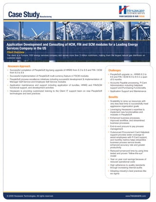 Case Study                        Manufacturing




Application Development and Consulting of HCM, FIN and SCM modules for a Leading Energy
Services Company in the US
Client Overview
The client is a Fortune 1000 energy services company and serves more than 3 million customers, making them the largest natural gas distributor on
customer count.



 Hexaware Approach
   Successful completion of PeopleSoft big-bang upgrade of HRMS from 8.3 to 8.9 and FIN / SCM             Challenges
   from 8.0 to 8.9
                                                                                                            PeopleSoft upgrade i.e., HRMS 8.3 to
   Successful implementation of PeopleSoft multi-currency feature in FSCM modules                           8.9 and FIN / SCM 8.0 to 8.9 in a span
   PeopleSoft process excellence initiatives including successful development & implementation of           of 6 months
   Manager Self Service and Employee Self Service modules                                                   Accounts Payable processing, P-Card
   Application maintenance and support including application of bundles, HRMS and FIN/SCM                   Administration including Helpdesk
   functional support, and development activities                                                           support and Purchasing Functionality
   Hexaware is providing customized training to the Client IT support team on new PeopleSoft                Application Support and Maintenance
   technologies and best practices
                                                                                                          Benefits
                                                                                                            Scalability to ramp up resources with
                                                                                                            very less lead time to successfully meet
                                                                                                            aggressive organization goals
                                                                                                            Leveraging Hexaware’s expertise to
                                                                                                            implement new functionalities and
                                                                                                            modules in PeopleSoft
                                                                                                            Enhanced business processes,
                                                                                                            improved workflow, and streamlined
                                                                                                            business processes
                                                                                                            End-to-end procure to pay process
                                                                                                            management
                                                                                                            Outsourced Procurement Card Helpdesk
                                                                                                            support provides wider coverage to
                                                                                                            assist employees with P-Card support,
                                                                                                            and monthly metrics helps streamline
                                                                                                            business process service levels,
                                                                                                            enhanced accuracy rate and greater
                                                                                                            productivity
                                                                                                            Reduced turnaround time by using time
                                                                                                            tested and proven “follow-the-sun”
                                                                                                            model
                                                                                                            Year on year cost savings because of
                                                                                                            reduced operational costs
                                                                                                            High adherence to quality standards
                                                                                                            through increasing internal audits
                                                                                                            Adopting industry’s best practices like
                                                                                                            six sigma




© 2009 Hexaware Technologies. All rights reserved.                                                                          www.hexaware.com
 
