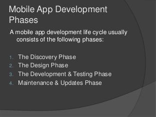 Mobile App Development
Phases
A mobile app development life cycle usually
consists of the following phases:
1. The Discovery Phase
2. The Design Phase
3. The Development & Testing Phase
4. Maintenance & Updates Phase
 