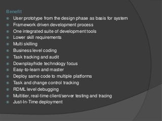Benefit
 User prototype from the design phase as basis for system
 Framework driven development process
 One integrated suite of development tools
 Lower skill requirements
 Multi skilling
 Business level coding
 Task tracking and audit
 Downplay/hide technology focus
 Easy-to-learn and master
 Deploy same code to multiple platforms
 Task and change control tracking
 RDML level debugging
 Multitier, real-time client/server testing and tracing
 Just-In-Time deployment
 