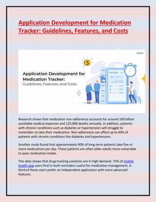 Application Development for Medication
Tracker: Guidelines, Features, and Costs
Research shows that medication non-adherence accounts for around 100 billion
avoidable medical expenses and 125,000 deaths annually. In addition, patients
with chronic conditions such as diabetes or hypertension will struggle to
remember to take their medication. Non-adherence can affect up to 60% of
patients with chronic conditions like diabetes and hypertension.
Another study found that approximately 90% of long-term patients take five or
more medications per day. These patients are often older adults more vulnerable
to poor medication intake.
This data shows that drug-tracking solutions are in high demand. 75% of mobile
health app users find in-built reminders useful for medication management. A
third of these users prefer an independent application with more advanced
features.
 