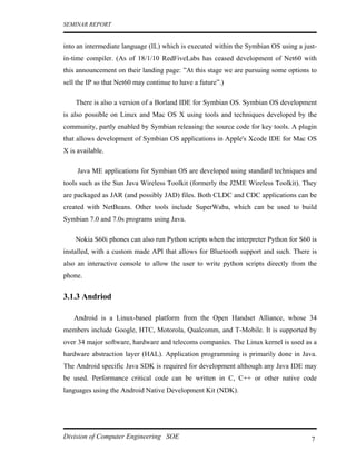 SEMINAR REPORT


into an intermediate language (IL) which is executed within the Symbian OS using a just-
in-time compiler. (As of 18/1/10 RedFiveLabs has ceased development of Net60 with
this announcement on their landing page: ”At this stage we are pursuing some options to
sell the IP so that Net60 may continue to have a future”.)

    There is also a version of a Borland IDE for Symbian OS. Symbian OS development
is also possible on Linux and Mac OS X using tools and techniques developed by the
community, partly enabled by Symbian releasing the source code for key tools. A plugin
that allows development of Symbian OS applications in Apple's Xcode IDE for Mac OS
X is available.

     Java ME applications for Symbian OS are developed using standard techniques and
tools such as the Sun Java Wireless Toolkit (formerly the J2ME Wireless Toolkit). They
are packaged as JAR (and possibly JAD) files. Both CLDC and CDC applications can be
created with NetBeans. Other tools include SuperWaba, which can be used to build
Symbian 7.0 and 7.0s programs using Java.

    Nokia S60i phones can also run Python scripts when the interpreter Python for S60 is
installed, with a custom made API that allows for Bluetooth support and such. There is
also an interactive console to allow the user to write python scripts directly from the
phone.


3.1.3 Andriod

   Android is a Linux-based platform from the Open Handset Alliance, whose 34
members include Google, HTC, Motorola, Qualcomm, and T-Mobile. It is supported by
over 34 major software, hardware and telecoms companies. The Linux kernel is used as a
hardware abstraction layer (HAL). Application programming is primarily done in Java.
The Android specific Java SDK is required for development although any Java IDE may
be used. Performance critical code can be written in C, C++ or other native code
languages using the Android Native Development Kit (NDK).




Division of Computer Engineering SOE                                                  7
 