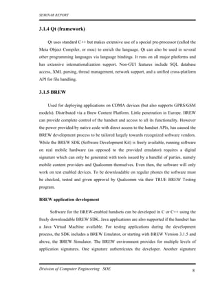 SEMINAR REPORT


3.1.4 Qt (framework)

     Qt uses standard C++ but makes extensive use of a special pre-processor (called the
Meta Object Compiler, or moc) to enrich the language. Qt can also be used in several
other programming languages via language bindings. It runs on all major platforms and
has extensive internationalization support. Non-GUI features include SQL database
access, XML parsing, thread management, network support, and a unified cross-platform
API for file handling.


3.1.5 BREW

     Used for deploying applications on CDMA devices (but also supports GPRS/GSM
models). Distributed via a Brew Content Platform. Little penetration in Europe. BREW
can provide complete control of the handset and access to all its functionality. However
the power provided by native code with direct access to the handset APIs, has caused the
BREW development process to be tailored largely towards recognized software vendors.
While the BREW SDK (Software Development Kit) is freely available, running software
on real mobile hardware (as opposed to the provided emulator) requires a digital
signature which can only be generated with tools issued by a handful of parties, namely
mobile content providers and Qualcomm themselves. Even then, the software will only
work on test enabled devices. To be downloadable on regular phones the software must
be checked, tested and given approval by Qualcomm via their TRUE BREW Testing
program.

BREW application development

      Software for the BREW-enabled handsets can be developed in C or C++ using the
freely downloadable BREW SDK. Java applications are also supported if the handset has
a Java Virtual Machine available. For testing applications during the development
process, the SDK includes a BREW Emulator, or starting with BREW Version 3.1.5 and
above, the BREW Simulator. The BREW environment provides for multiple levels of
application signatures. One signature authenticates the developer. Another signature



Division of Computer Engineering SOE                                                  8
 