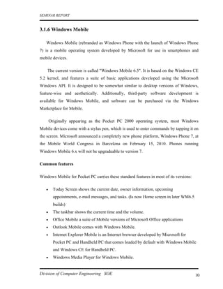 SEMINAR REPORT


3.1.6 Windows Mobile

   Windows Mobile (rebranded as Windows Phone with the launch of Windows Phone
7) is a mobile operating system developed by Microsoft for use in smartphones and
mobile devices.

    The current version is called "Windows Mobile 6.5". It is based on the Windows CE
5.2 kernel, and features a suite of basic applications developed using the Microsoft
Windows API. It is designed to be somewhat similar to desktop versions of Windows,
feature-wise and aesthetically. Additionally, third-party software development is
available for Windows Mobile, and software can be purchased via the Windows
Marketplace for Mobile.

       Originally appearing as the Pocket PC 2000 operating system, most Windows
Mobile devices come with a stylus pen, which is used to enter commands by tapping it on
the screen. Microsoft announced a completely new phone platform, Windows Phone 7, at
the Mobile World Congress in Barcelona on February 15, 2010. Phones running
Windows Mobile 6.x will not be upgradeable to version 7.

Common features

Windows Mobile for Pocket PC carries these standard features in most of its versions:

   •     Today Screen shows the current date, owner information, upcoming
         appointments, e-mail messages, and tasks. (Is now Home screen in later WM6.5
         builds)
   •     The taskbar shows the current time and the volume.
   •     Office Mobile a suite of Mobile versions of Microsoft Office applications
   •     Outlook Mobile comes with Windows Mobile.
   •     Internet Explorer Mobile is an Internet browser developed by Microsoft for
         Pocket PC and Handheld PC that comes loaded by default with Windows Mobile
         and Windows CE for Handheld PC.
   •     Windows Media Player for Windows Mobile.


Division of Computer Engineering SOE                                                    10
 