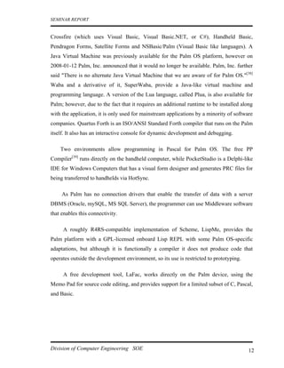 SEMINAR REPORT


Crossfire (which uses Visual Basic, Visual Basic.NET, or C#), Handheld Basic,
Pendragon Forms, Satellite Forms and NSBasic/Palm (Visual Basic like languages). A
Java Virtual Machine was previously available for the Palm OS platform, however on
2008-01-12 Palm, Inc. announced that it would no longer be available. Palm, Inc. further
said "There is no alternate Java Virtual Machine that we are aware of for Palm OS."[38]
Waba and a derivative of it, SuperWaba, provide a Java-like virtual machine and
programming language. A version of the Lua language, called Plua, is also available for
Palm; however, due to the fact that it requires an additional runtime to be installed along
with the application, it is only used for mainstream applications by a minority of software
companies. Quartus Forth is an ISO/ANSI Standard Forth compiler that runs on the Palm
itself. It also has an interactive console for dynamic development and debugging.

    Two environments allow programming in Pascal for Palm OS. The free PP
Compiler[39] runs directly on the handheld computer, while PocketStudio is a Delphi-like
IDE for Windows Computers that has a visual form designer and generates PRC files for
being transferred to handhelds via HotSync.

     As Palm has no connection drivers that enable the transfer of data with a server
DBMS (Oracle, mySQL, MS SQL Server), the programmer can use Middleware software
that enables this connectivity.

     A roughly R4RS-compatible implementation of Scheme, LispMe, provides the
Palm platform with a GPL-licensed onboard Lisp REPL with some Palm OS-specific
adaptations, but although it is functionally a compiler it does not produce code that
operates outside the development environment, so its use is restricted to prototyping.

     A free development tool, LaFac, works directly on the Palm device, using the
Memo Pad for source code editing, and provides support for a limited subset of C, Pascal,
and Basic.




Division of Computer Engineering SOE                                                     12
 