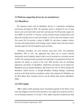 SEMINAR REPORT




3.2 Platforms supporting devices by one manufacturer

3.2.1 BlackBerry

   The operating system used by BlackBerry devices is a proprietary multitasking
environment developed by RIM. The operating system is designed for use of input
devices such as the track wheel, track ball, and track pad. The OS provides support for
Java MIDP 1.0 and WAP 1.2. Previous versions allowed wireless synchronization with
Microsoft Exchange Server e-mail and calendar, as well as with Lotus Domino e-mail.
The current OS 5.0 provides a subset of MIDP 2.0, and allows complete wireless
activation and synchronization with Exchange e-mail, calendar, tasks, notes and contacts,
and adds support for Novell GroupWise and Lotus Notes.

   Third-party developers can write software using these APIs, and proprietary
BlackBerry APIs as well. Any application that makes use of certain restricted
functionality must be digitally signed so that it can be associated to a developer account
at RIM. This signing procedure guarantees the authorship of an application but does not
guarantee the quality or security of the code. RIM provides tools for developing
applications and themes for BlackBerry. Applications and themes can be loaded onto
BlackBerry devices through BlackBerry App World, Over The Air (OTA) through the
BlackBerry mobile browser, or through BlackBerry Desktop Manager. dominating
position on the North American smartphone market. Also important for BlackBerry are
the BES (Black Berry Enterprise Server) and the Mobile Data System (BlackBerry
MDS).


3.2.2 iOS (Apple)

    iOS is Apple's mobile operating system. Developed originally for the iPhone, it has
since been shipped on the iPod Touch and iPad as well. Apple does not permit the OS to
run on third-party hardware. As of June 7, 2010, Apple's App Store contained more than



Division of Computer Engineering SOE                                                    13
 